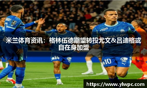 米兰体育资讯：格林伍德期望转投尤文&吕迪格或自在身加盟
